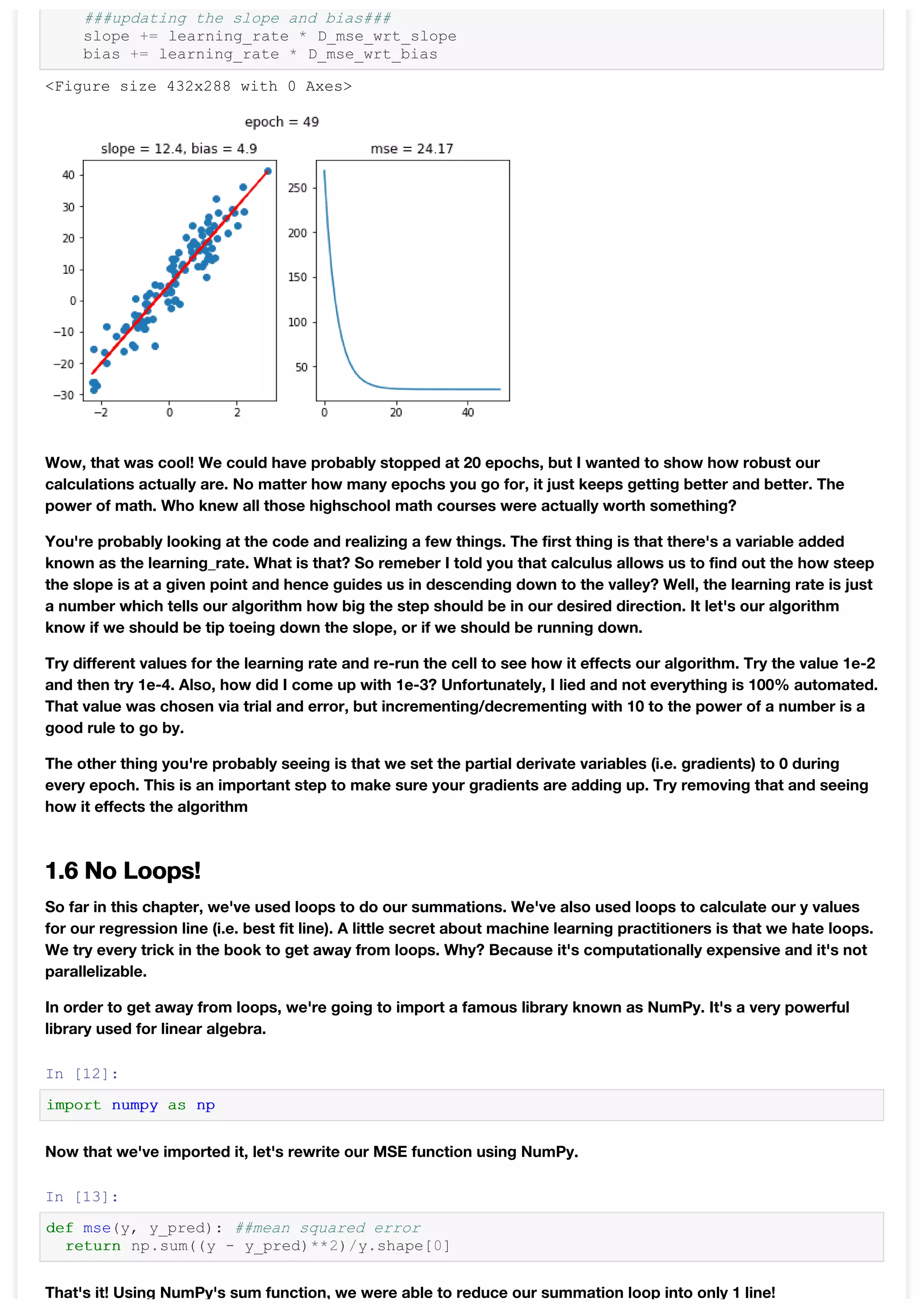 ###updating the slope and bias###
slope += learning_rate * D_mse_wrt_slope
bias += learning_rate * D_mse_wrt_bias
Wow, that was cool! We could have probably stopped at 20 epochs, but I wanted to show how robust our
calculations actually are. No matter how many epochs you go for, it just keeps getting better and better. The
power of math. Who knew all those highschool math courses were actually worth something?
You're probably looking at the code and realizing a few things. The first thing is that there's a variable added
known as the learning_rate. What is that? So remeber I told you that calculus allows us to find out the how steep
the slope is at a given point and hence guides us in descending down to the valley? Well, the learning rate is just
a number which tells our algorithm how big the step should be in our desired direction. It let's our algorithm
know if we should be tip toeing down the slope, or if we should be running down.
Try different values for the learning rate and re-run the cell to see how it effects our algorithm. Try the value 1e-2
and then try 1e-4. Also, how did I come up with 1e-3? Unfortunately, I lied and not everything is 100% automated.
That value was chosen via trial and error, but incrementing/decrementing with 10 to the power of a number is a
good rule to go by.
The other thing you're probably seeing is that we set the partial derivate variables (i.e. gradients) to 0 during
every epoch. This is an important step to make sure your gradients are adding up. Try removing that and seeing
how it effects the algorithm
1.6 No Loops!
So far in this chapter, we've used loops to do our summations. We've also used loops to calculate our y values
for our regression line (i.e. best fit line). A little secret about machine learning practitioners is that we hate loops.
We try every trick in the book to get away from loops. Why? Because it's computationally expensive and it's not
parallelizable.
In order to get away from loops, we're going to import a famous library known as NumPy. It's a very powerful
library used for linear algebra.
In [12]:
import numpy as np
Now that we've imported it, let's rewrite our MSE function using NumPy.
In [13]:
def mse(y, y_pred): ##mean squared error
return np.sum((y - y_pred)**2)/y.shape[0]
That's it! Using NumPy's sum function, we were able to reduce our summation loop into only 1 line!
<Figure size 432x288 with 0 Axes>
 