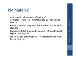 PM Material
• Alnico (Alnico-5 and Alnico-8)-Alloy of
Al+Cobalt+Nickle+Fe---Characterized by High Br and
Low Hc
• Ferrite (Ceramic) Magnet—Characterized by Low Br and
High Hc
• Samarium Cobalt (rare earth magnet)—Characterized by
High Br and High Hc
• Ne-Fe-B (rare earth magnet) )—Characterized by High
Br and High Hc
8/10/2021
ELEC
312-Electric
Machines
103
 
