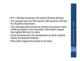 • B.H = Energy stored per unit volume (Energy Density)
• For compact size of a PM machine, BH (product of B and
H) should be maximized.
• The operating point should be chosen at maximum value
of BH (as shown in the next slide). Rare Earth magnet
has highest BH but it is costly.
• Curie Temperature-is the temperature at which material
looses its magnetic property.
• Rare earth magnet has lowest Curie temp.
8/10/2021
ELEC
312-Electric
Machines
105
 