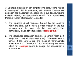 8/10/2021
ELEC
312-Electric
Machines
27
 Magnetic circuit approach simplifies the calculations related
to the magnetic field in a ferromagnetic material, however, this
approach has inaccuracy embedded into it due to assumptions
made in creating this approach (within 5% of the real answer).
Possible reason of inaccuracy is due to:
1. The magnetic circuit assumes that all flux are confined
within the core, but in reality a small fraction of the flux
escapes from the core into the surrounding low-
permeability air, and this flux is called leakage flux.
2. The reluctance calculation assumes a certain mean path
length and cross sectional area (csa) of the core. This is
correct if the core is just one block of ferromagnetic
material with no corners, for practical ferromagnetic cores
which have corners due to its design, this assumption is
not accurate.
 