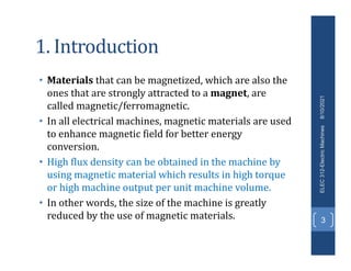 1. Introduction
• Materials that can be magnetized, which are also the
ones that are strongly attracted to a magnet, are
called magnetic/ferromagnetic.
• In all electrical machines, magnetic materials are used
to enhance magnetic field for better energy
conversion.
• High flux density can be obtained in the machine by
using magnetic material which results in high torque
or high machine output per unit machine volume.
• In other words, the size of the machine is greatly
reduced by the use of magnetic materials.
8/10/2021
ELEC
312-Electric
Machines
3
 