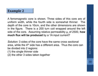 8/10/2021
ELEC
312-Electric
Machines
33
Example 2
A ferromagnetic core is shown. Three sides of this core are of
uniform width, while the fourth side is somewhat thinner. The
depth of the core is 10cm, and the other dimensions are shown
in the figure. There is a 200 turn coil wrapped around the left
side of the core. Assuming relative permeability µr of 2500, how
much flux will be produced by a 1A input current?
Solution: 3 sides of the core have the same cross sectional
area, while the 4th side has a different area. Thus the core can
be divided into 2 regions:
(1) the single thinner side
(2) the other 3 sides taken together
 