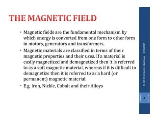 • Magnetic fields are the fundamental mechanism by
which energy is converted from one form to other form
in motors, generators and transformers.
• Magnetic materials are classified in terms of their
magnetic properties and their uses. If a material is
easily magnetized and demagnetized then it is referred
to as a soft magnetic material, whereas if it is difficult to
demagnetize then it is referred to as a hard (or
permanent) magnetic material.
• E.g. Iron, Nickle, Cobalt and their Alloys
8/10/2021
ELEC
312-Electric
Machines
4
 