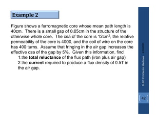 8/10/2021
ELEC
312-Electric
Machines
42
Example 2
Figure shows a ferromagnetic core whose mean path length is
40cm. There is a small gap of 0.05cm in the structure of the
otherwise whole core. The csa of the core is 12cm2, the relative
permeability of the core is 4000, and the coil of wire on the core
has 400 turns. Assume that fringing in the air gap increases the
effective csa of the gap by 5%. Given this information, find
1.the total reluctance of the flux path (iron plus air gap)
2.the current required to produce a flux density of 0.5T in
the air gap.
 