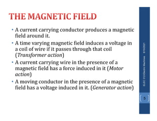 • A current carrying conductor produces a magnetic
field around it.
• A time varying magnetic field induces a voltage in
a coil of wire if it passes through that coil
(Transformer action)
• A current carrying wire in the presence of a
magnetic field has a force induced in it (Motor
action)
• A moving conductor in the presence of a magnetic
field has a voltage induced in it. (Generator action)
8/10/2021
ELEC
312-Electric
Machines
5
 