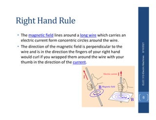 Right Hand Rule
• The magnetic field lines around a long wire which carries an
electric current form concentric circles around the wire.
• The direction of the magnetic field is perpendicular to the
wire and is in the direction the fingers of your right hand
would curl if you wrapped them around the wire with your
thumb in the direction of the current.
8/10/2021
ELEC
312-Electric
Machines
6
 