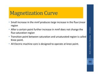 Magnetization Curve
• Small increase in the mmf produces large increase in the flux‐Linear
region
• After a certain point further increase in mmf does not change the
flux‐saturation region
• Transition point between saturation and unsaturated region is called
Knee point.
• All Electric machine core is designed to operate at knee point.
8/10/2021
ELEC
312-Electric
Machines
65
 