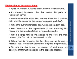 8/10/2021
ELEC
312-Electric
Machines
67
Explanation of Hysteresis Loop
 Apply AC current. Assume flux in the core is initially zero.
 As current increases, the flux traces the path ab.
(saturation curve)
 When the current decreases, the flux traces out a different
path from the one when the current increases (path bcd).
 When the current increases again, it traces out path deb.
 HYSTERESIS is the dependence on the preceding flux
history and the resulting failure to retrace flux paths.
 When a large mmf is first applied to the core and then
removed, the flux path in the core will be abc.
 When mmf is removed, the flux does not go to zero –
residual flux. This is how permanent magnets are produced.
 To force the flux to zero, an amount of mmf known as
coercive mmf must be applied in the opposite direction.
 
