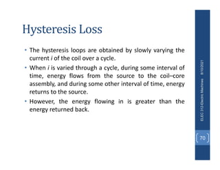 Hysteresis Loss
• The hysteresis loops are obtained by slowly varying the
current i of the coil over a cycle.
• When i is varied through a cycle, during some interval of
time, energy flows from the source to the coil–core
assembly, and during some other interval of time, energy
returns to the source.
• However, the energy flowing in is greater than the
energy returned back.
8/10/2021
ELEC
312-Electric
Machines
70
 