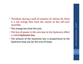 • Therefore, during a cycle of variation of i (hence H), there
is a net energy flow from the source to the coil–core
assembly.
• This energy loss heat the core.
• The loss of power in the core due to the hysteresis effect
is called hysteresis loss.
• The amount of the hysteresis loss is proportional to the
hysteresis loop size (or the area of loop).
8/10/2021
ELEC
312-Electric
Machines
71
 