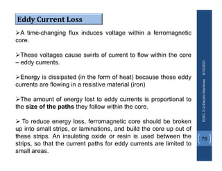 8/10/2021
ELEC
312-Electric
Machines
76
A time-changing flux induces voltage within a ferromagnetic
core.
These voltages cause swirls of current to flow within the core
– eddy currents.
Energy is dissipated (in the form of heat) because these eddy
currents are flowing in a resistive material (iron)
The amount of energy lost to eddy currents is proportional to
the size of the paths they follow within the core.
 To reduce energy loss, ferromagnetic core should be broken
up into small strips, or laminations, and build the core up out of
these strips. An insulating oxide or resin is used between the
strips, so that the current paths for eddy currents are limited to
small areas.
Eddy Current Loss
 