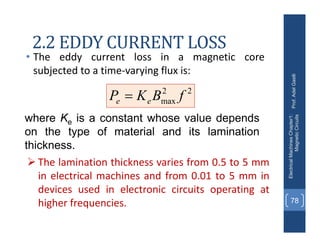 2.2 EDDY CURRENT LOSS
• The eddy current loss in a magnetic core
subjected to a time‐varying flux is:
Prof.
Adel
Gastli
Electrical
Machines
Chapter1:
Magnetic
Circuits
78
 The lamination thickness varies from 0.5 to 5 mm
in electrical machines and from 0.01 to 5 mm in
devices used in electronic circuits operating at
higher frequencies.
where Ke is a constant whose value depends
on the type of material and its lamination
thickness.
2
2
max f
B
K
P e
e 
 