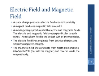 Electric Field and Magnetic
Field
• A static charge produces electric field around its vicinity
• A magnet produces magnetic field around it
• A moving charge produces both electric and magnetic fields.
The electric and magnetic field are perpendicular to each
other. The resultant field is the vector sum of the two fields.
• The electric field lines originate from positive charges and
sinks into negative charges.
• The magnetic field lines originate from North Pole and sink
into South Pole (outside the magnet) and reverse inside the
magnet body.
8/10/2021
ELEC
312-Electric
Machines
8
 