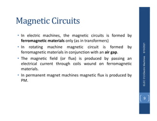 Magnetic Circuits
• In electric machines, the magnetic circuits is formed by
ferromagnetic materials only (as in transformers)
• In rotating machine magnetic circuit is formed by
ferromagnetic materials in conjunction with an air gap.
• The magnetic field (or flux) is produced by passing an
electrical current through coils wound on ferromagnetic
materials.
• In permanent magnet machines magnetic flux is produced by
PM.
8/10/2021
ELEC
312-Electric
Machines
9
 