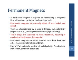 Permanent Magnets
• A permanent magnet is capable of maintaining a magnetic
field without any excitation mmf provided to it.
• Permanent magnets are normally alloys of iron, nickel, and
cobalt.
• They are characterized by a large B−H loop, high retentivity
(high value of Br), and high coercive force (high value Hc).
• These alloys are subjected to heat treatment, resulting in
mechanical hardness of the material.
• Permanent magnets are often referred to as hard iron, and
other magnetic materials as soft iron.
• E.g. of PM materials: Alnico (al‐nickel‐cobalt), Neodymium‐
iron‐cobalt, Samirium‐cobalt etc
8/10/2021
ELEC
312-Electric
Machines
97
 