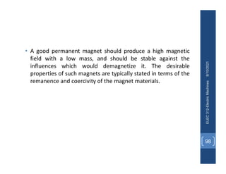 • A good permanent magnet should produce a high magnetic
field with a low mass, and should be stable against the
influences which would demagnetize it. The desirable
properties of such magnets are typically stated in terms of the
remanence and coercivity of the magnet materials.
8/10/2021
ELEC
312-Electric
Machines
98
 