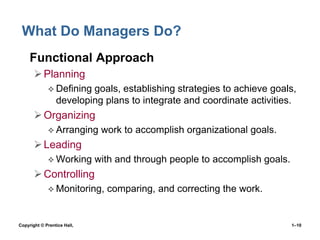 What Do Managers Do?
• Functional Approach
 Planning
 Defining

goals, establishing strategies to achieve goals,
developing plans to integrate and coordinate activities.

 Organizing
 Arranging

work to accomplish organizational goals.

 Leading
 Working

with and through people to accomplish goals.

 Controlling
 Monitoring,

Copyright © Prentice Hall,

comparing, and correcting the work.

1–10

 