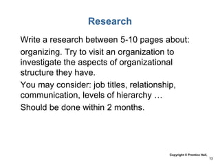 Research
• Write a research between 5-10 pages about:
• organizing. Try to visit an organization to
investigate the aspects of organizational
structure they have.
• You may consider: job titles, relationship,
communication, levels of hierarchy …
• Should be done within 2 months.

Copyright © Prentice Hall,
13

 