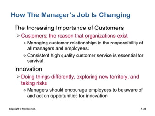 How The Manager’s Job Is Changing
• The Increasing Importance of Customers
 Customers: the reason that organizations exist
 Managing

customer relationships is the responsibility of
all managers and employees.
 Consistent high quality customer service is essential for
survival.

• Innovation
 Doing things differently, exploring new territory, and
taking risks
 Managers

should encourage employees to be aware of
and act on opportunities for innovation.

Copyright © Prentice Hall,

1–23

 