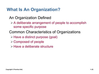 What Is An Organization?
• An Organization Defined
 A deliberate arrangement of people to accomplish
some specific purpose

• Common Characteristics of Organizations
 Have a distinct purpose (goal)
 Composed of people
 Have a deliberate structure

Copyright © Prentice Hall,

1–25

 