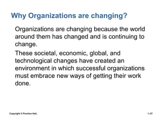 Why Organizations are changing?
• Organizations are changing because the world
around them has changed and is continuing to
change.
• These societal, economic, global, and
technological changes have created an
environment in which successful organizations
must embrace new ways of getting their work
done.

Copyright © Prentice Hall,

1–27

 