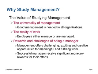 Why Study Management?
• The Value of Studying Management
 The universality of management
 Good

management is needed in all organizations.

 The reality of work
 Employees

either manage or are managed.

 Rewards and challenges of being a manager
 Management

offers challenging, exciting and creative
opportunities for meaningful and fulfilling work.
 Successful managers receive significant monetary
rewards for their efforts.

Copyright © Prentice Hall,

1–29

 