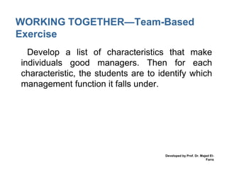 WORKING TOGETHER—Team-Based
Exercise
• Develop a list of characteristics that make
individuals good managers. Then for each
characteristic, the students are to identify which
management function it falls under.

Developed by Prof. Dr. Majed ElFarra

 