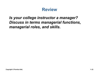 Review
• Is your college instructor a manager?
Discuss in terms managerial functions,
managerial roles, and skills.
•

Copyright © Prentice Hall,

1–33

 