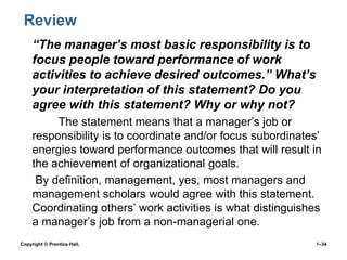 Review
• “The manager’s most basic responsibility is to
focus people toward performance of work
activities to achieve desired outcomes.” What’s
your interpretation of this statement? Do you
agree with this statement? Why or why not?
The statement means that a manager’s job or
responsibility is to coordinate and/or focus subordinates’
energies toward performance outcomes that will result in
the achievement of organizational goals.
• By definition, management, yes, most managers and
management scholars would agree with this statement.
Coordinating others’ work activities is what distinguishes
a manager’s job from a non-managerial one.
•

Copyright © Prentice Hall,

1–34

 