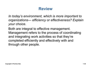 Review
• In today’s environment, which is more important to
organizations— efficiency or effectiveness? Explain
your choice.
• Both are integral to effective management.
Management refers to the process of coordinating
and integrating work activities so that they’re
completed efficiently and effectively with and
through other people.

Copyright © Prentice Hall,

1–36

 