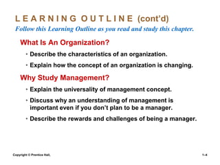L E A R N I N G O U T L I N E (cont’d)
Follow this Learning Outline as you read and study this chapter.

What Is An Organization?
• Describe the characteristics of an organization.
• Explain how the concept of an organization is changing.

Why Study Management?
• Explain the universality of management concept.
• Discuss why an understanding of management is
important even if you don’t plan to be a manager.
• Describe the rewards and challenges of being a manager.

Copyright © Prentice Hall,

1–4

 