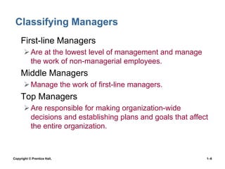 Classifying Managers
• First-line Managers
 Are at the lowest level of management and manage
the work of non-managerial employees.

• Middle Managers
 Manage the work of first-line managers.

• Top Managers
 Are responsible for making organization-wide
decisions and establishing plans and goals that affect
the entire organization.

Copyright © Prentice Hall,

1–6

 