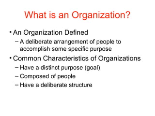 What is an Organization?
• An Organization Defined
– A deliberate arrangement of people to
accomplish some specific purpose
• Common Characteristics of Organizations
– Have a distinct purpose (goal)
– Composed of people
– Have a deliberate structure
 