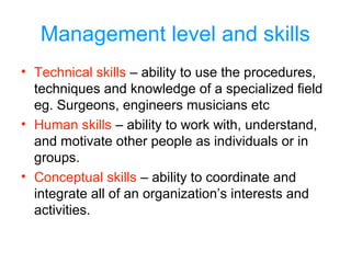 Management level and skills
• Technical skills – ability to use the procedures,
techniques and knowledge of a specialized field
eg. Surgeons, engineers musicians etc
• Human skills – ability to work with, understand,
and motivate other people as individuals or in
groups.
• Conceptual skills – ability to coordinate and
integrate all of an organization’s interests and
activities.
 