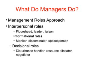 What Do Managers Do?
• Management Roles Approach
• Interpersonal roles
• Figurehead, leader, liaison
Informational roles
• Monitor, disseminator, spokesperson
– Decisional roles
• Disturbance handler, resource allocator,
negotiator
 
