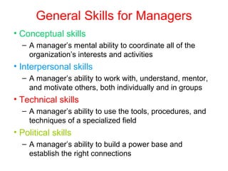 General Skills for Managers
• Conceptual skills
– A manager’s mental ability to coordinate all of the
organization’s interests and activities
• Interpersonal skills
– A manager’s ability to work with, understand, mentor,
and motivate others, both individually and in groups
• Technical skills
– A manager’s ability to use the tools, procedures, and
techniques of a specialized field
• Political skills
– A manager’s ability to build a power base and
establish the right connections
 