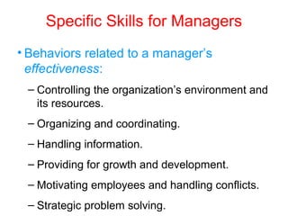 Specific Skills for Managers
• Behaviors related to a manager’s
effectiveness:
– Controlling the organization’s environment and
its resources.
– Organizing and coordinating.
– Handling information.
– Providing for growth and development.
– Motivating employees and handling conflicts.
– Strategic problem solving.
 