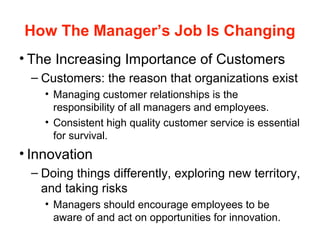 How The Manager’s Job Is Changing
• The Increasing Importance of Customers
– Customers: the reason that organizations exist
• Managing customer relationships is the
responsibility of all managers and employees.
• Consistent high quality customer service is essential
for survival.
• Innovation
– Doing things differently, exploring new territory,
and taking risks
• Managers should encourage employees to be
aware of and act on opportunities for innovation.
 