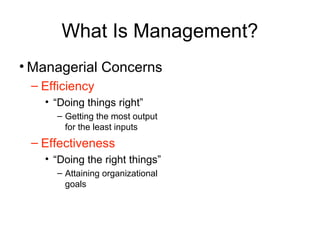 What Is Management?
• Managerial Concerns
– Efficiency
• “Doing things right”
– Getting the most output
for the least inputs
– Effectiveness
• “Doing the right things”
– Attaining organizational
goals
 