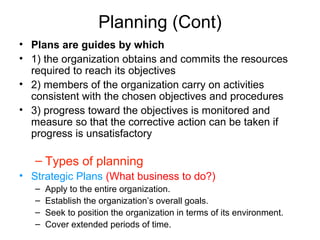 Planning (Cont)
• Plans are guides by which
• 1) the organization obtains and commits the resources
required to reach its objectives
• 2) members of the organization carry on activities
consistent with the chosen objectives and procedures
• 3) progress toward the objectives is monitored and
measure so that the corrective action can be taken if
progress is unsatisfactory
– Types of planning
• Strategic Plans (What business to do?)
– Apply to the entire organization.
– Establish the organization’s overall goals.
– Seek to position the organization in terms of its environment.
– Cover extended periods of time.
 