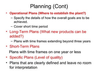 Planning (Cont)
• Operational Plans (Where to establish the plant?)
– Specify the details of how the overall goals are to be
achieved.
– Cover short time period
• Long-Term Plans (What new products can be
added?)
– Plans with time frames extending beyond three years
• Short-Term Plans
Plans with time frames on one year or less
• Specific Plans (Level of quality)
• Plans that are clearly defined and leave no room
for interpretation
 