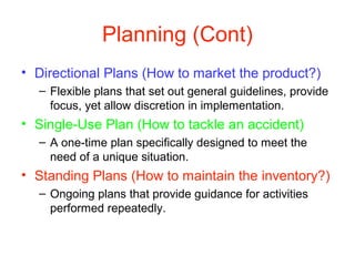 Planning (Cont)
• Directional Plans (How to market the product?)
– Flexible plans that set out general guidelines, provide
focus, yet allow discretion in implementation.
• Single-Use Plan (How to tackle an accident)
– A one-time plan specifically designed to meet the
need of a unique situation.
• Standing Plans (How to maintain the inventory?)
– Ongoing plans that provide guidance for activities
performed repeatedly.
 