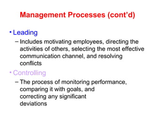 Management Processes (cont’d)
• Leading
– Includes motivating employees, directing the
activities of others, selecting the most effective
communication channel, and resolving
conflicts
• Controlling
– The process of monitoring performance,
comparing it with goals, and
correcting any significant
deviations
 