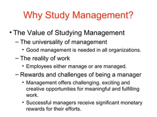 Why Study Management?
• The Value of Studying Management
– The universality of management
• Good management is needed in all organizations.
– The reality of work
• Employees either manage or are managed.
– Rewards and challenges of being a manager
• Management offers challenging, exciting and
creative opportunities for meaningful and fulfilling
work.
• Successful managers receive significant monetary
rewards for their efforts.
 