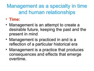 Management as a specialty in time
and human relationships
• Time:
• Management is an attempt to create a
desirable future, keeping the past and the
present in mind
• Management is practiced in and is a
reflection of a particular historical era
• Management is a practice that produces
consequences and effects that emerge
overtime.
 