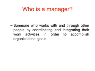 Who is a manager?
– Someone who works with and through other
people by coordinating and integrating their
work activities in order to accomplish
organizational goals.
 