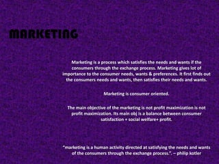 MARKETING
           Marketing is a process which satisfies the needs and wants if the
           consumers through the exchange process. Marketing gives lot of
      importance to the consumer needs, wants & preferences. It first finds out
        the consumers needs and wants, then satisfies their needs and wants.

                           Marketing is consumer oriented.

         The main objective of the marketing is not profit maximization is not
           profit maximization. Its main obj is a balance between consumer
                         satisfaction + social welfare+ profit.




       “marketing is a human activity directed at satisfying the needs and wants
          of the consumers through the exchange process.”. – philip kotler
 