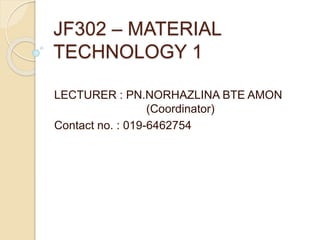 JF302 – MATERIAL
TECHNOLOGY 1
LECTURER : PN.NORHAZLINA BTE AMON
(Coordinator)
Contact no. : 019-6462754
 