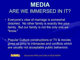 MEDIA
ARE WE IMMERSED IN IT?
• Everyone’s view of marriage is somewhat
distorted. No other family is exactly like your
family. But our family is not the only one we
"know."
• Popular Culture constructions or TV & movies
gives us privy to intimacies and conflicts which
are usually not acceptable public behaviors.
Discuss the PROs and CONs of TELEVISION.
 