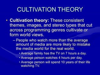 CULTIVATION THEORY
• Cultivation theory: These consistent
themes, images, and stereo types that cut
across programming genres cultivate or
form world views.
– People who watch more than the average
amount of media are more likely to mistake
the media world for the real world.
• Average family has the TV on 7 hours a day.
• Average person watches 4 hours per day.
• Average person will spend 10 years of their life
watching TV.
 